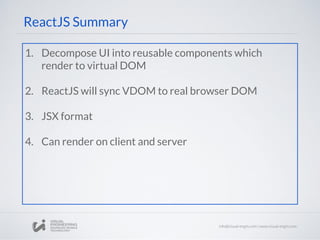 ReactJS Summary
1. Decompose UI into reusable components which
render to virtual DOM
2. ReactJS will sync VDOM to real browser DOM
3. JSX format
4. Can render on client and server
 