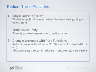 Redux - Three Principles
1. Single Source of Truth
The whole application must be described solely using a single
object: state
2. State is Read-only
The only way to change state is to emit an action
3. Changes are made with Pure Functions
Reducers are pure functions → No other variables involved (in or
out)
All actions pass through all reducers → ensure state is consistent
 