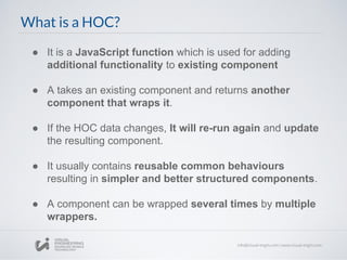What is a HOC?
● It is a JavaScript function which is used for adding
additional functionality to existing component
● A takes an existing component and returns another
component that wraps it.
● If the HOC data changes, It will re-run again and update
the resulting component.
● It usually contains reusable common behaviours
resulting in simpler and better structured components.
● A component can be wrapped several times by multiple
wrappers.
 