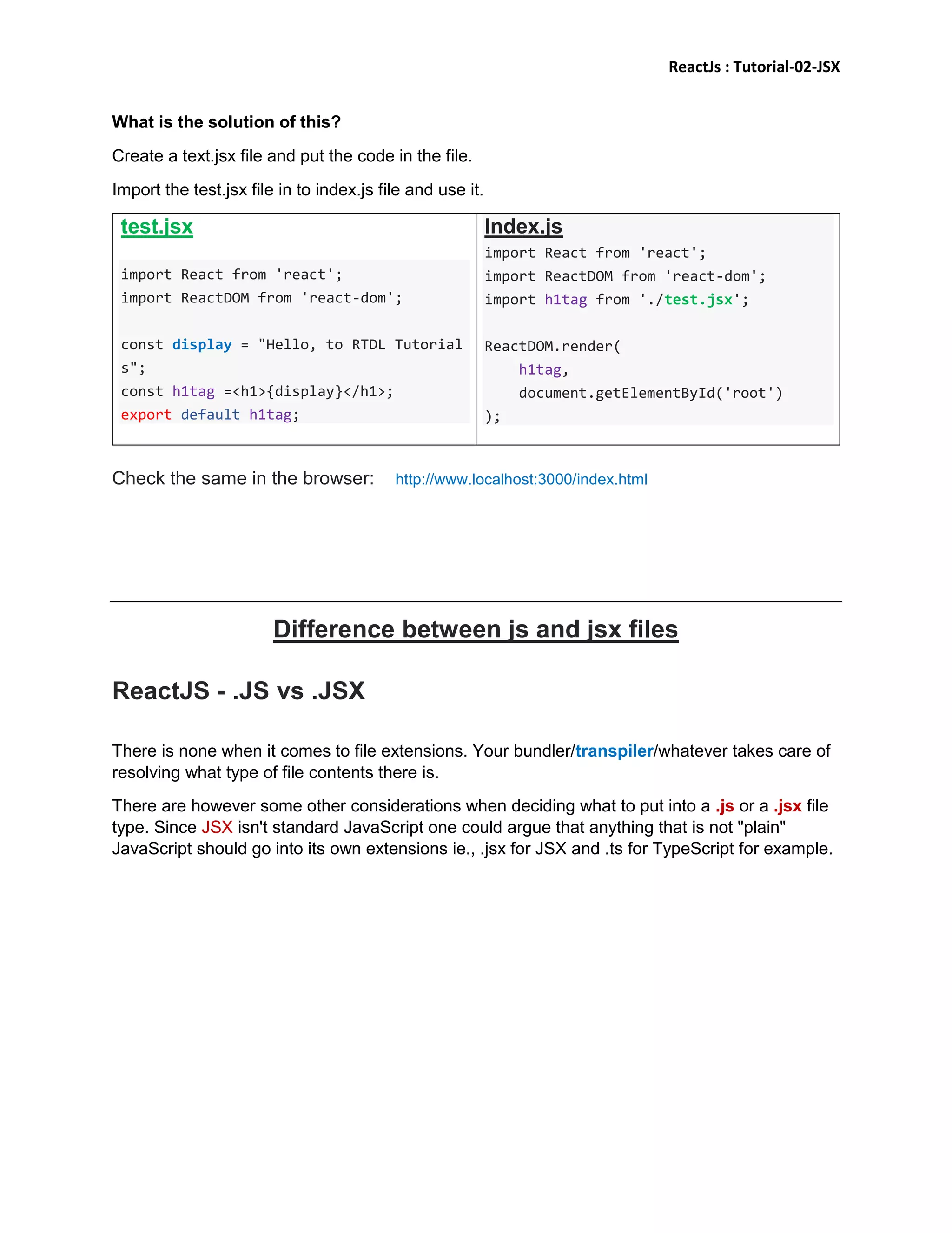 ReactJs : Tutorial-02-JSX
What is the solution of this?
Create a text.jsx file and put the code in the file.
Import the test.jsx file in to index.js file and use it.
test.jsx
import React from 'react';
import ReactDOM from 'react-dom';
const display = "Hello, to RTDL Tutorial
s";
const h1tag =<h1>{display}</h1>;
export default h1tag;
Index.js
import React from 'react';
import ReactDOM from 'react-dom';
import h1tag from './test.jsx';
ReactDOM.render(
h1tag,
document.getElementById('root')
);
Check the same in the browser: http://www.localhost:3000/index.html
Difference between js and jsx files
ReactJS - .JS vs .JSX
There is none when it comes to file extensions. Your bundler/transpiler/whatever takes care of
resolving what type of file contents there is.
There are however some other considerations when deciding what to put into a .js or a .jsx file
type. Since JSX isn't standard JavaScript one could argue that anything that is not "plain"
JavaScript should go into its own extensions ie., .jsx for JSX and .ts for TypeScript for example.
 