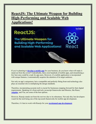 ReactJS: The Ultimate Weapon for Building
High-Performing and Scalable Web
Applications!
If you’re planning to develop a mobile app for your business, do you know what will make it
stand out from the crowd? Undoubtedly, there exist hundreds of mobile apps, and streamlining a
few best ones could be a task for app users. However, if a mobile application is incorporated
with unique features, it automatically acquires the attention of its target audience.
Not only an app’s uniqueness, but a compatible and perfectly fitting front-end technology also
plays an essential role in multiplying the design standards.
Therefore, incorporating accurate tech is crucial for businesses stepping forward for their digital
requirements. Speaking of a front-end tech, javascript frameworks and libraries, like React,
Angular, and Vue, are some of the best options.
However, Reactjs stands out from the rest two due to its robustness. Not only this, but developers
vouch for the tech being one of the top-notch frameworks for mobile app development.
Therefore, it’s best to work with Reactjs for your on-demand app development.
 