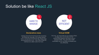 Solution be like React JS
HARD TO
MANAGE
1
Declarative-ness
Instead of low-level techniques like traversing
the DOM tree manually, you simple declare
how a component should look like. React does
the low-level job for you – the HTML DOM API
methods are called under the hood.
NOT
EFFICIENT
2
Virtual DOM
First of all – the Virtual DOM was not invented by React,
but React uses it and provides it for free.
Virtual DOM solutions are built on top of
standard DOM. They still utilize DOM
eventually, but do it as little as possible and
very efficiently.
 