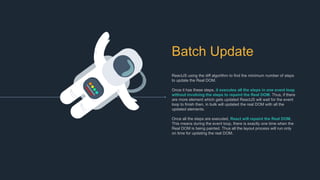 Batch Update
ReactJS using the diff algorithm to find the minimum number of steps
to update the Real DOM.
Once it has these steps, it executes all the steps in one event loop
without involving the steps to repaint the Real DOM. Thus, if there
are more element which gets updated ReactJS will wait for the event
loop to finish then, in bulk will updated the real DOM with all the
updated elements.
Once all the steps are executed, React will repaint the Real DOM.
This means during the event loop, there is exactly one time when the
Real DOM is being painted. Thus all the layout process will run only
on time for updating the real DOM.
 