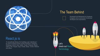React.js is
“A JavaScript library for building user interfaces”.
Its used by leading brands namely Facebook, Instagram,
Whatsapp, Airbnb, Uber, Netflix, Twitter, Pinterest, Reddit,
Udemy, Wix, Paypal, Imgur, Feedly, Stripe, Tumblr, Walmart
and others.
The Team Behind
Developed and Maintained by Facebook,
Instagram and a community of individual
developers and corporations.
Let’s
check out React’s
Terminology
 
