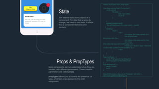 Hey, we just launched our new
products! discount 70% just for
today!
WOW SHOP
State
The internal data store (object) of a
component. For data that is going to
change, we have to use state. It affects
how a component behaves and
renders.
Props & PropTypes
Get
Coupon Code
1
Most components can be customized when they are
created, with different parameters. These creation
parameters are called props.
propTypes allows you to control the presence, or
types of certain props passed to the child
component.
import PropTypes from 'prop-types';
class App extends React.Component {
constructor(){
this.state = {
date: new Date(),
count: 0
};
}
updateCounter(count) {
this.setState({count: this.state.count + count});
}
render() {
return (
<div>
<h1>Name: {this.state.name}!</h1>
<h4>Roll Number:
{this.props.roll}</h4>
<h4>Marks: {this.state.count}</h4>
<h4>Time:
{this.state.date.toLocaleTimeString()}</h4>
<input type='button' value='Add One'
onClick={this.updateCounter.bind(this, 1)} />
</div>
)
}
}
App.propTypes = {
name: PropTypes.string.isRequired,
roll: PropTypes.number.isRequired
};
App.defaultProps = {
name: "Guest",
roll: 0
};
ReactDOM.render(<App name="Nobody" roll={32} />,
document.getElementById('app'));
 