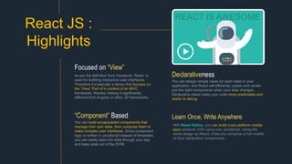 REACT IS AWESOME
You can design simple views for each state in your
application, and React will efficiently update and render
just the right components when your data changes.
Declarative views make your code more predictable and
easier to debug.
Declarativeness
React JS :
Highlights
As per the definition from Facebook, React is
used for building interactive user interfaces.
Therefore it’s basically a library that focuses on
the “View” Part of in context of an MVC
framework, thereby making it significantly
different from Angular or other JS frameworks.
Focused on “View”
You can build encapsulated components that
manage their own state, then compose them to
make complex user interfaces. Since component
logic is written in JavaScript instead of templates,
you can easily pass rich data through your app
and keep state out of the DOM.
“Component” Based
With React Native, you can build cross platform mobile
apps (android, iOS) using only JavaScript. Using the
same design as React, it lets you compose a rich mobile
UI from declarative components.
Learn Once, Write Anywhere
 