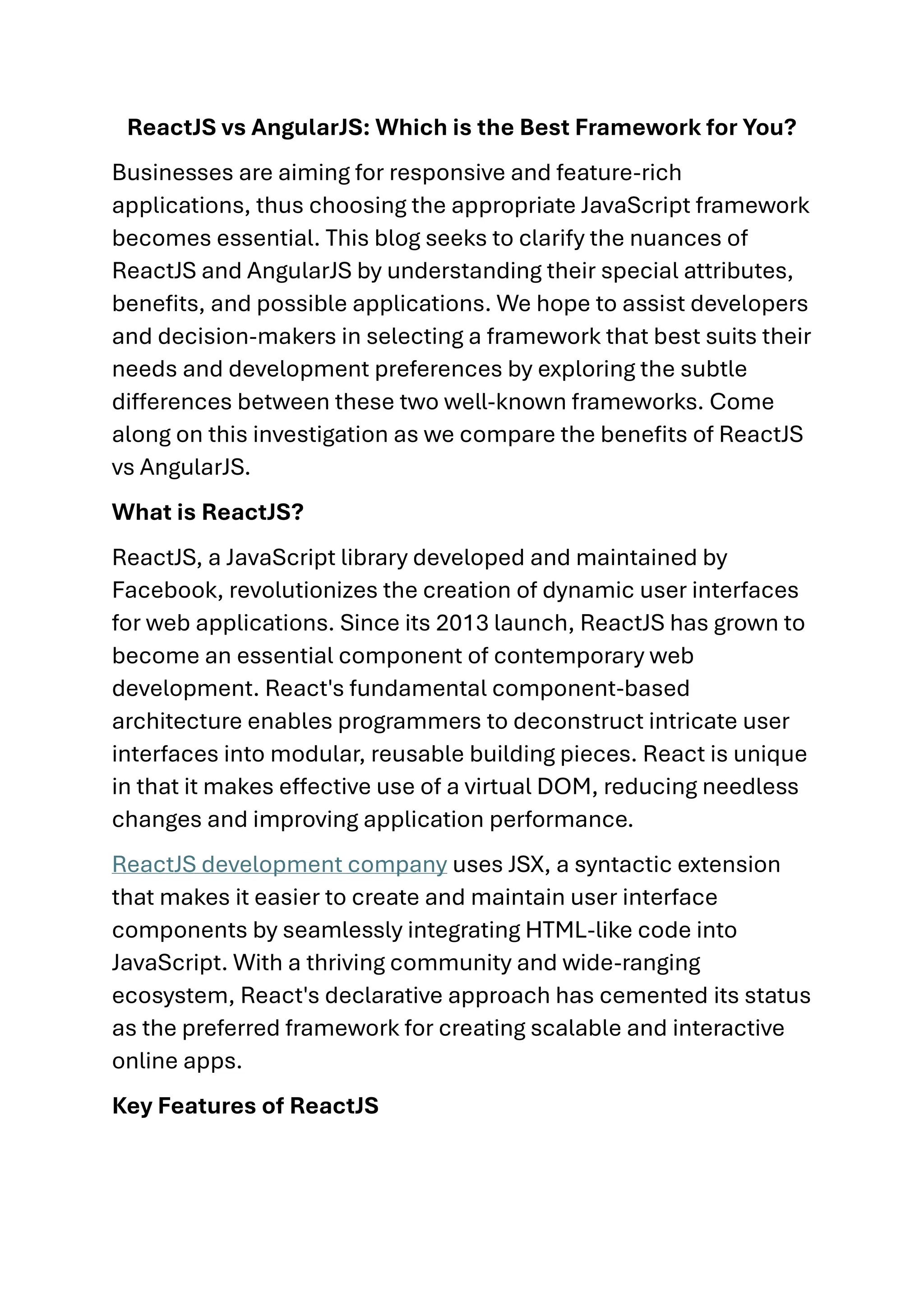 ReactJS vs AngularJS: Which is the Best Framework for You? Businesses are aiming for responsive and feature-rich applications, thus choosing the appropriate JavaScript framework becomes essential. This blog seeks to clarify the nuances of ReactJS and AngularJS by understanding their special attributes, benefits, and possible applications. We hope to assist developers and decision-makers in selecting a framework that best suits their needs and development preferences by exploring the subtle differences between these two well-known frameworks. Come along on this investigation as we compare the benefits of ReactJS vs AngularJS. What is ReactJS? ReactJS, a JavaScript library developed and maintained by Facebook, revolutionizes the creation of dynamic user interfaces for web applications. Since its 2013 launch, ReactJS has grown to become an essential component of contemporary web development. React's fundamental component-based architecture enables programmers to deconstruct intricate user interfaces into modular, reusable building pieces. React is unique in that it makes effective use of a virtual DOM, reducing needless changes and improving application performance. ReactJS development company uses JSX, a syntactic extension that makes it easier to create and maintain user interface components by seamlessly integrating HTML-like code into JavaScript. With a thriving community and wide-ranging ecosystem, React's declarative approach has cemented its status as the preferred framework for creating scalable and interactive online apps. Key Features of ReactJS 