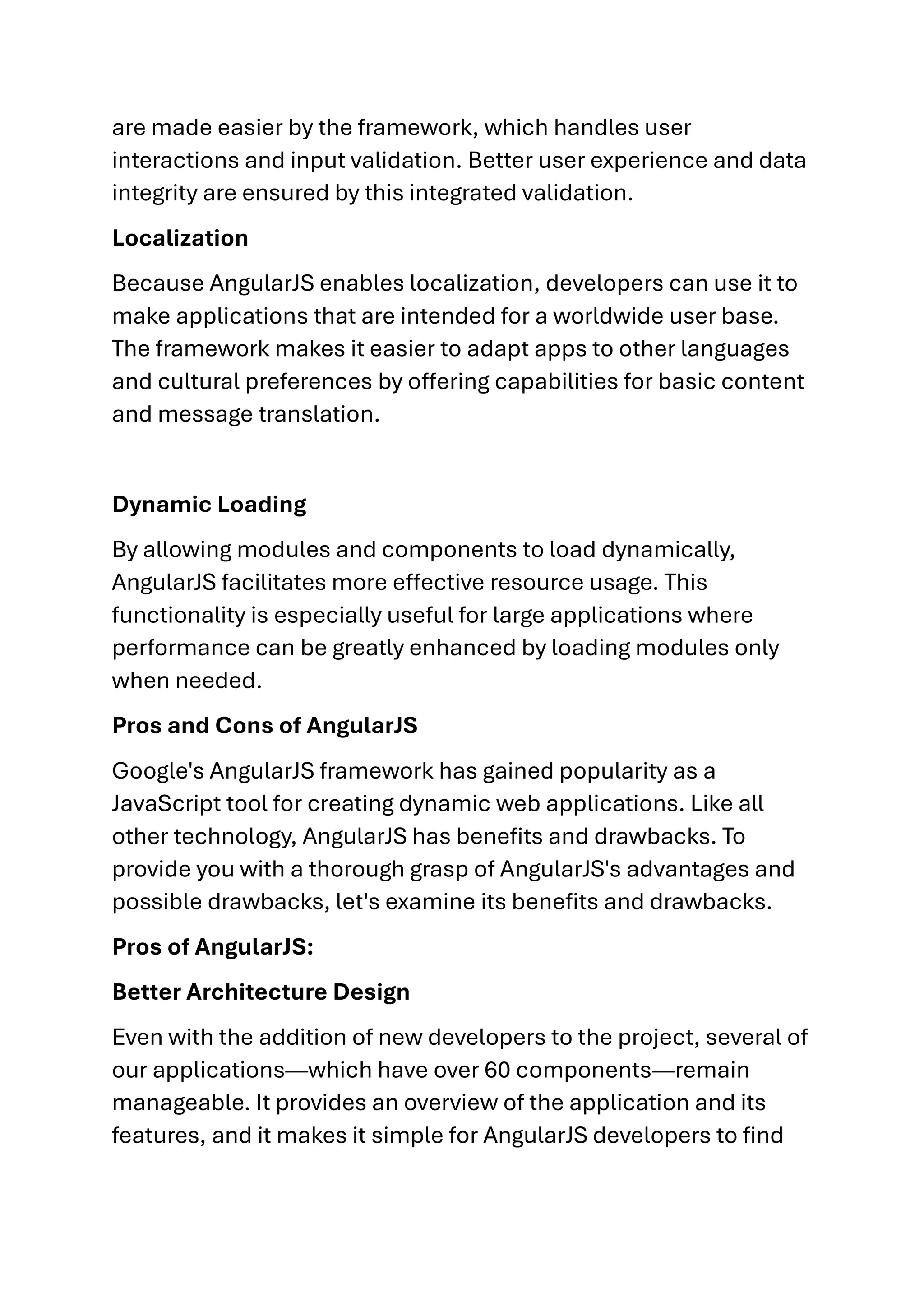 are made easier by the framework, which handles user interactions and input validation. Better user experience and data integrity are ensured by this integrated validation. Localization Because AngularJS enables localization, developers can use it to make applications that are intended for a worldwide user base. The framework makes it easier to adapt apps to other languages and cultural preferences by offering capabilities for basic content and message translation. Dynamic Loading By allowing modules and components to load dynamically, AngularJS facilitates more effective resource usage. This functionality is especially useful for large applications where performance can be greatly enhanced by loading modules only when needed. Pros and Cons of AngularJS Google's AngularJS framework has gained popularity as a JavaScript tool for creating dynamic web applications. Like all other technology, AngularJS has benefits and drawbacks. To provide you with a thorough grasp of AngularJS's advantages and possible drawbacks, let's examine its benefits and drawbacks. Pros of AngularJS: Better Architecture Design Even with the addition of new developers to the project, several of our applications—which have over 60 components—remain manageable. It provides an overview of the application and its features, and it makes it simple for AngularJS developers to find 