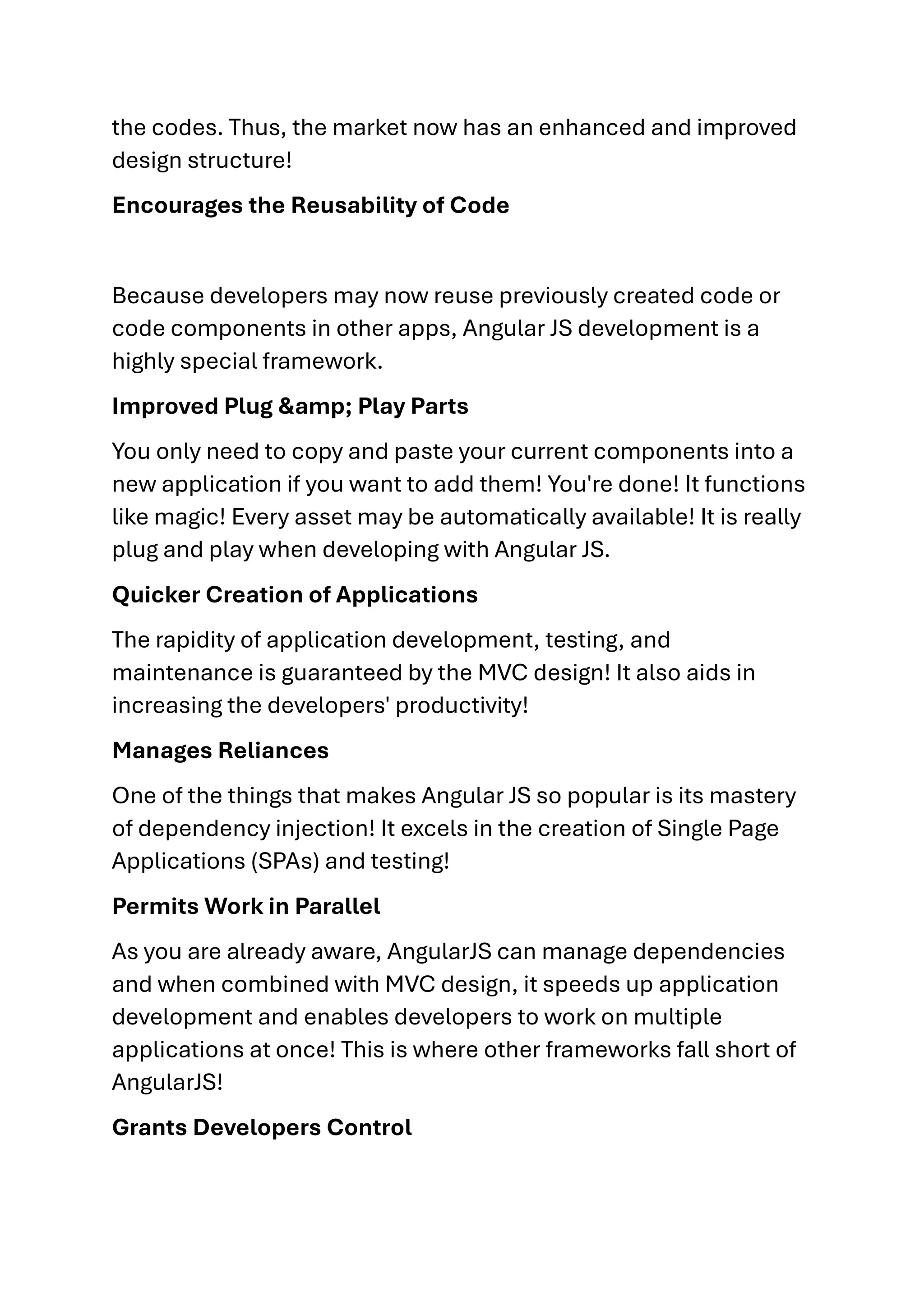 the codes. Thus, the market now has an enhanced and improved design structure! Encourages the Reusability of Code Because developers may now reuse previously created code or code components in other apps, Angular JS development is a highly special framework. Improved Plug &amp; Play Parts You only need to copy and paste your current components into a new application if you want to add them! You're done! It functions like magic! Every asset may be automatically available! It is really plug and play when developing with Angular JS. Quicker Creation of Applications The rapidity of application development, testing, and maintenance is guaranteed by the MVC design! It also aids in increasing the developers' productivity! Manages Reliances One of the things that makes Angular JS so popular is its mastery of dependency injection! It excels in the creation of Single Page Applications (SPAs) and testing! Permits Work in Parallel As you are already aware, AngularJS can manage dependencies and when combined with MVC design, it speeds up application development and enables developers to work on multiple applications at once! This is where other frameworks fall short of AngularJS! Grants Developers Control 