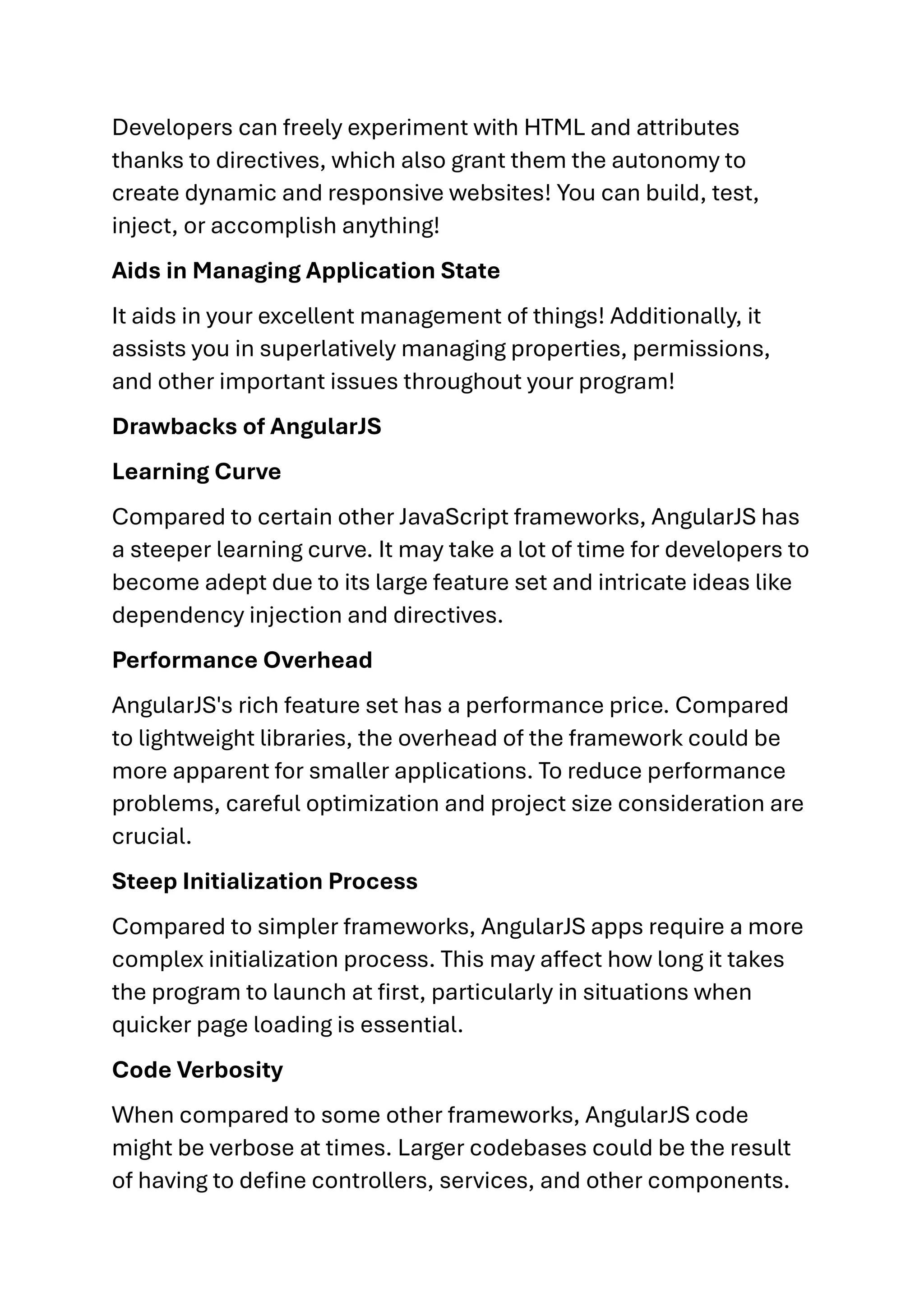 Developers can freely experiment with HTML and attributes thanks to directives, which also grant them the autonomy to create dynamic and responsive websites! You can build, test, inject, or accomplish anything! Aids in Managing Application State It aids in your excellent management of things! Additionally, it assists you in superlatively managing properties, permissions, and other important issues throughout your program! Drawbacks of AngularJS Learning Curve Compared to certain other JavaScript frameworks, AngularJS has a steeper learning curve. It may take a lot of time for developers to become adept due to its large feature set and intricate ideas like dependency injection and directives. Performance Overhead AngularJS's rich feature set has a performance price. Compared to lightweight libraries, the overhead of the framework could be more apparent for smaller applications. To reduce performance problems, careful optimization and project size consideration are crucial. Steep Initialization Process Compared to simpler frameworks, AngularJS apps require a more complex initialization process. This may affect how long it takes the program to launch at first, particularly in situations when quicker page loading is essential. Code Verbosity When compared to some other frameworks, AngularJS code might be verbose at times. Larger codebases could be the result of having to define controllers, services, and other components. 