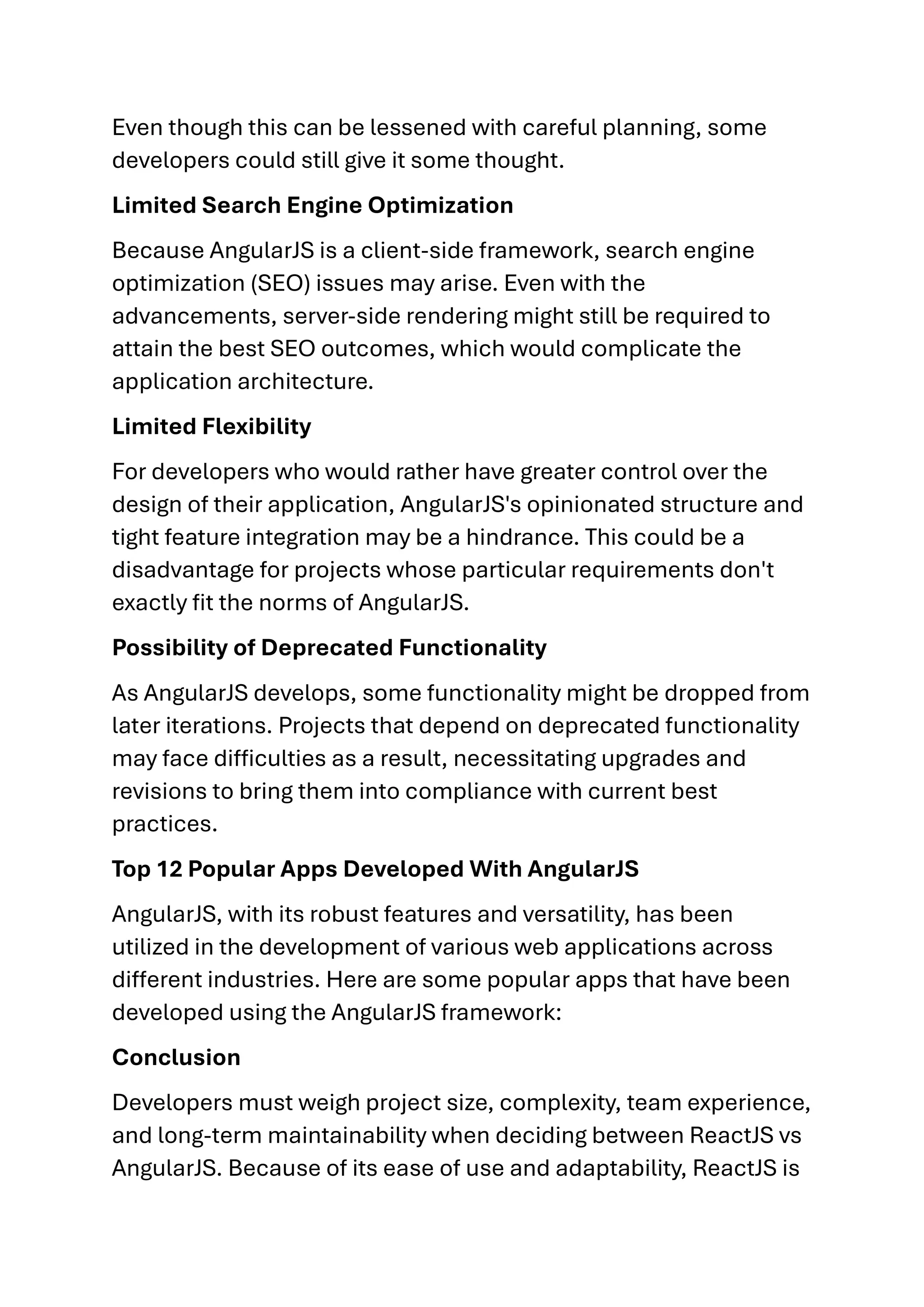 Even though this can be lessened with careful planning, some developers could still give it some thought. Limited Search Engine Optimization Because AngularJS is a client-side framework, search engine optimization (SEO) issues may arise. Even with the advancements, server-side rendering might still be required to attain the best SEO outcomes, which would complicate the application architecture. Limited Flexibility For developers who would rather have greater control over the design of their application, AngularJS's opinionated structure and tight feature integration may be a hindrance. This could be a disadvantage for projects whose particular requirements don't exactly fit the norms of AngularJS. Possibility of Deprecated Functionality As AngularJS develops, some functionality might be dropped from later iterations. Projects that depend on deprecated functionality may face difficulties as a result, necessitating upgrades and revisions to bring them into compliance with current best practices. Top 12 Popular Apps Developed With AngularJS AngularJS, with its robust features and versatility, has been utilized in the development of various web applications across different industries. Here are some popular apps that have been developed using the AngularJS framework: Conclusion Developers must weigh project size, complexity, team experience, and long-term maintainability when deciding between ReactJS vs AngularJS. Because of its ease of use and adaptability, ReactJS is 
