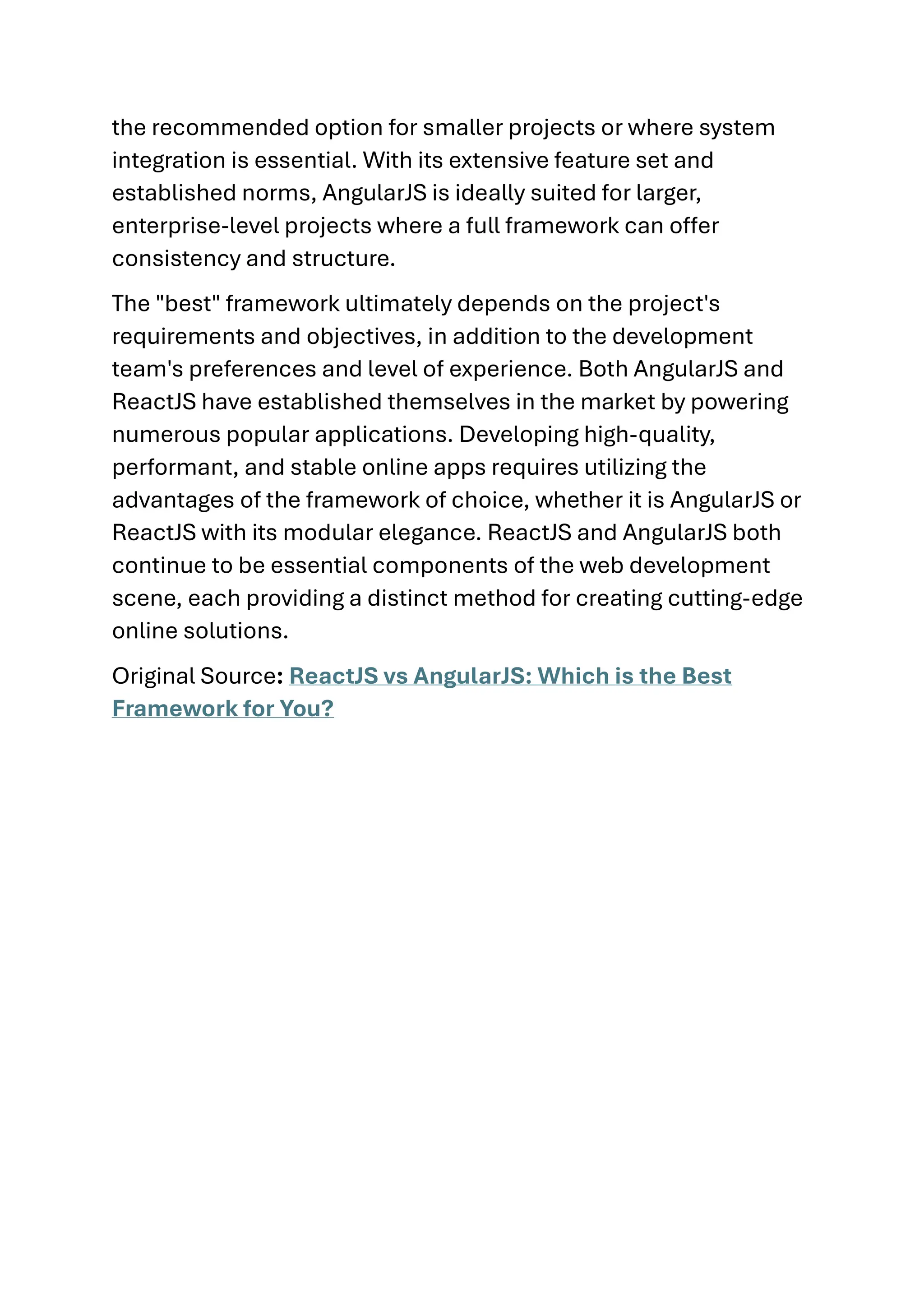 the recommended option for smaller projects or where system integration is essential. With its extensive feature set and established norms, AngularJS is ideally suited for larger, enterprise-level projects where a full framework can offer consistency and structure. The "best" framework ultimately depends on the project's requirements and objectives, in addition to the development team's preferences and level of experience. Both AngularJS and ReactJS have established themselves in the market by powering numerous popular applications. Developing high-quality, performant, and stable online apps requires utilizing the advantages of the framework of choice, whether it is AngularJS or ReactJS with its modular elegance. ReactJS and AngularJS both continue to be essential components of the web development scene, each providing a distinct method for creating cutting-edge online solutions. Original Source: ReactJS vs AngularJS: Which is the Best Framework for You? 