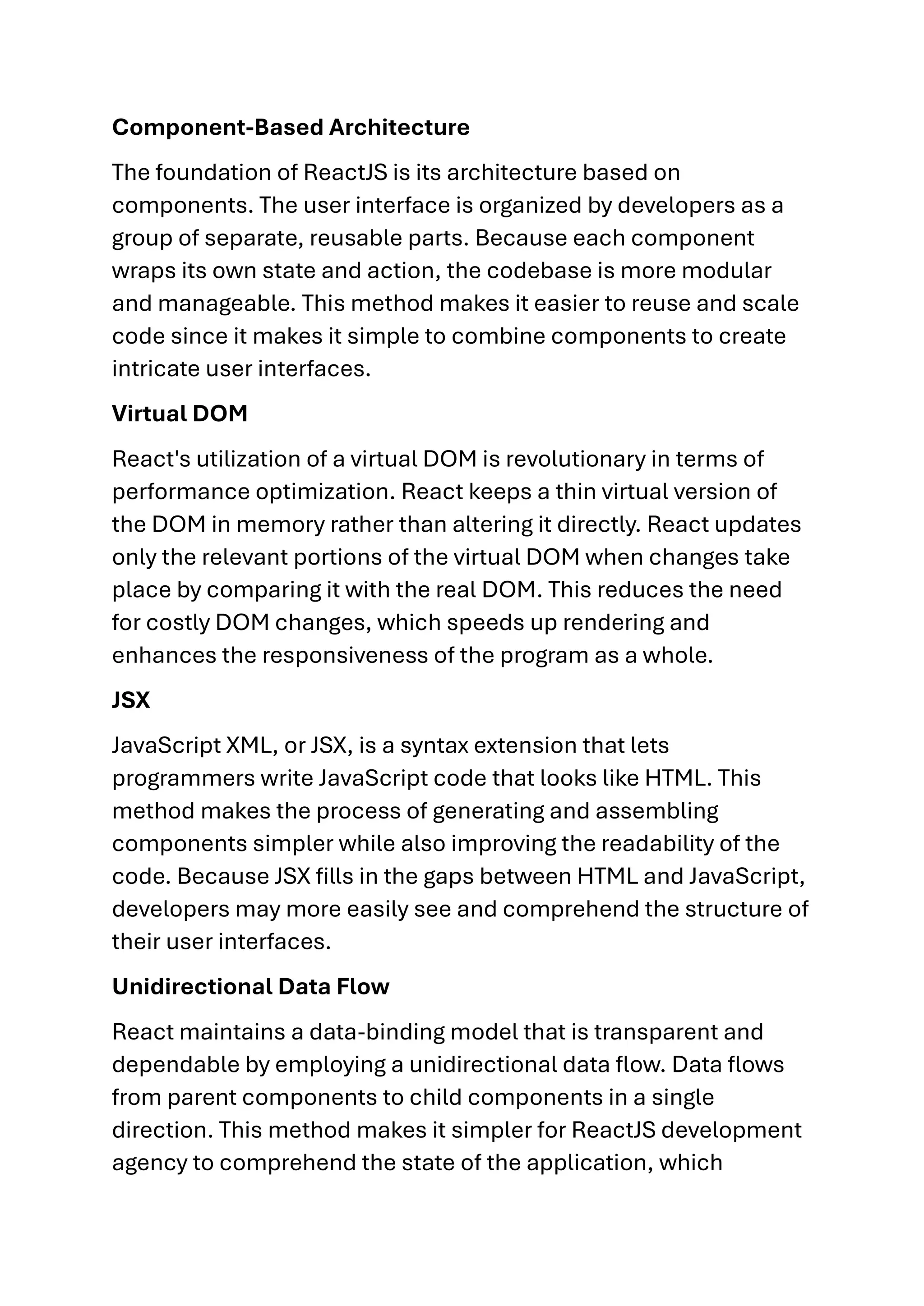 Component-Based Architecture The foundation of ReactJS is its architecture based on components. The user interface is organized by developers as a group of separate, reusable parts. Because each component wraps its own state and action, the codebase is more modular and manageable. This method makes it easier to reuse and scale code since it makes it simple to combine components to create intricate user interfaces. Virtual DOM React's utilization of a virtual DOM is revolutionary in terms of performance optimization. React keeps a thin virtual version of the DOM in memory rather than altering it directly. React updates only the relevant portions of the virtual DOM when changes take place by comparing it with the real DOM. This reduces the need for costly DOM changes, which speeds up rendering and enhances the responsiveness of the program as a whole. JSX JavaScript XML, or JSX, is a syntax extension that lets programmers write JavaScript code that looks like HTML. This method makes the process of generating and assembling components simpler while also improving the readability of the code. Because JSX fills in the gaps between HTML and JavaScript, developers may more easily see and comprehend the structure of their user interfaces. Unidirectional Data Flow React maintains a data-binding model that is transparent and dependable by employing a unidirectional data flow. Data flows from parent components to child components in a single direction. This method makes it simpler for ReactJS development agency to comprehend the state of the application, which 