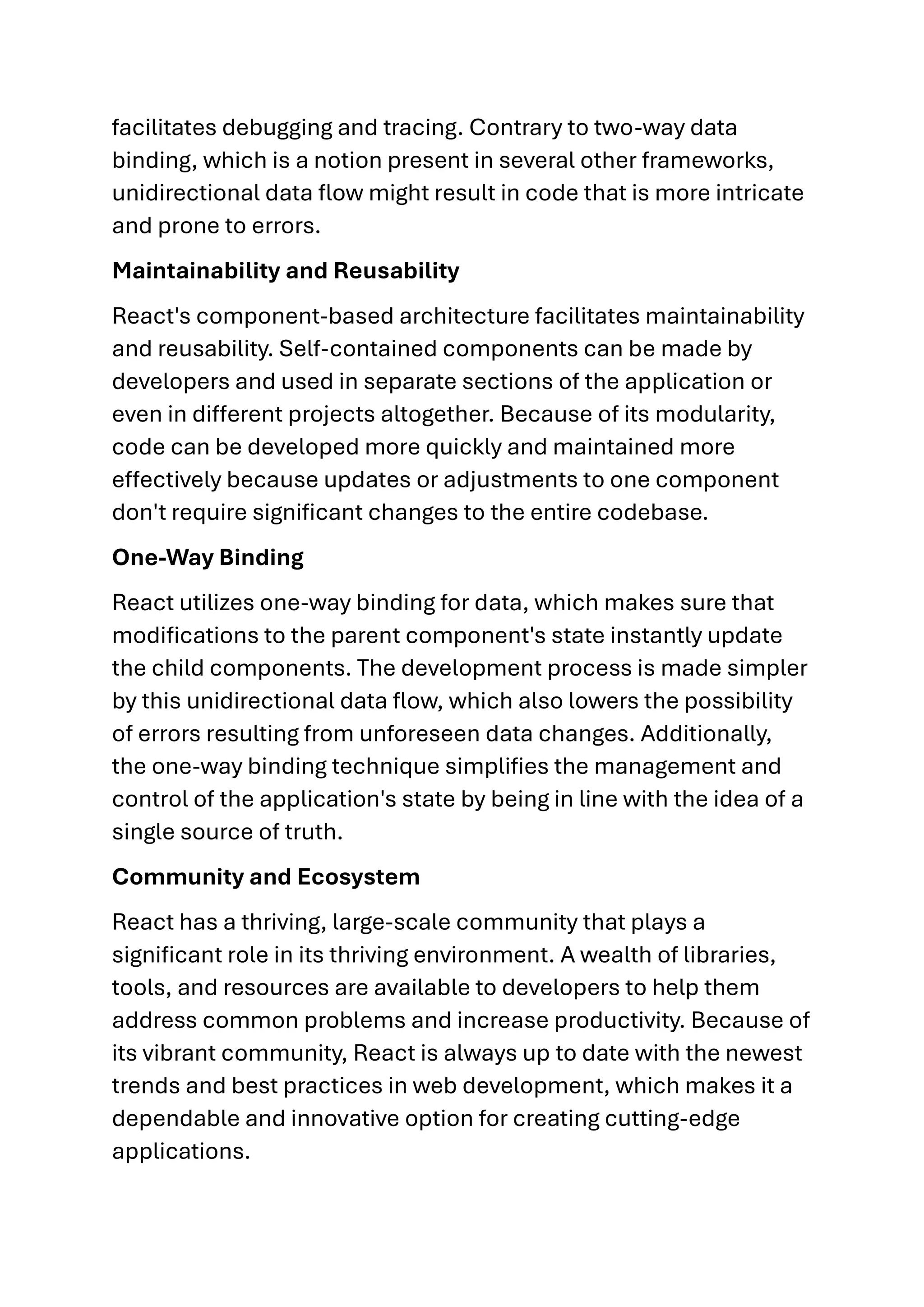 facilitates debugging and tracing. Contrary to two-way data binding, which is a notion present in several other frameworks, unidirectional data flow might result in code that is more intricate and prone to errors. Maintainability and Reusability React's component-based architecture facilitates maintainability and reusability. Self-contained components can be made by developers and used in separate sections of the application or even in different projects altogether. Because of its modularity, code can be developed more quickly and maintained more effectively because updates or adjustments to one component don't require significant changes to the entire codebase. One-Way Binding React utilizes one-way binding for data, which makes sure that modifications to the parent component's state instantly update the child components. The development process is made simpler by this unidirectional data flow, which also lowers the possibility of errors resulting from unforeseen data changes. Additionally, the one-way binding technique simplifies the management and control of the application's state by being in line with the idea of a single source of truth. Community and Ecosystem React has a thriving, large-scale community that plays a significant role in its thriving environment. A wealth of libraries, tools, and resources are available to developers to help them address common problems and increase productivity. Because of its vibrant community, React is always up to date with the newest trends and best practices in web development, which makes it a dependable and innovative option for creating cutting-edge applications. 