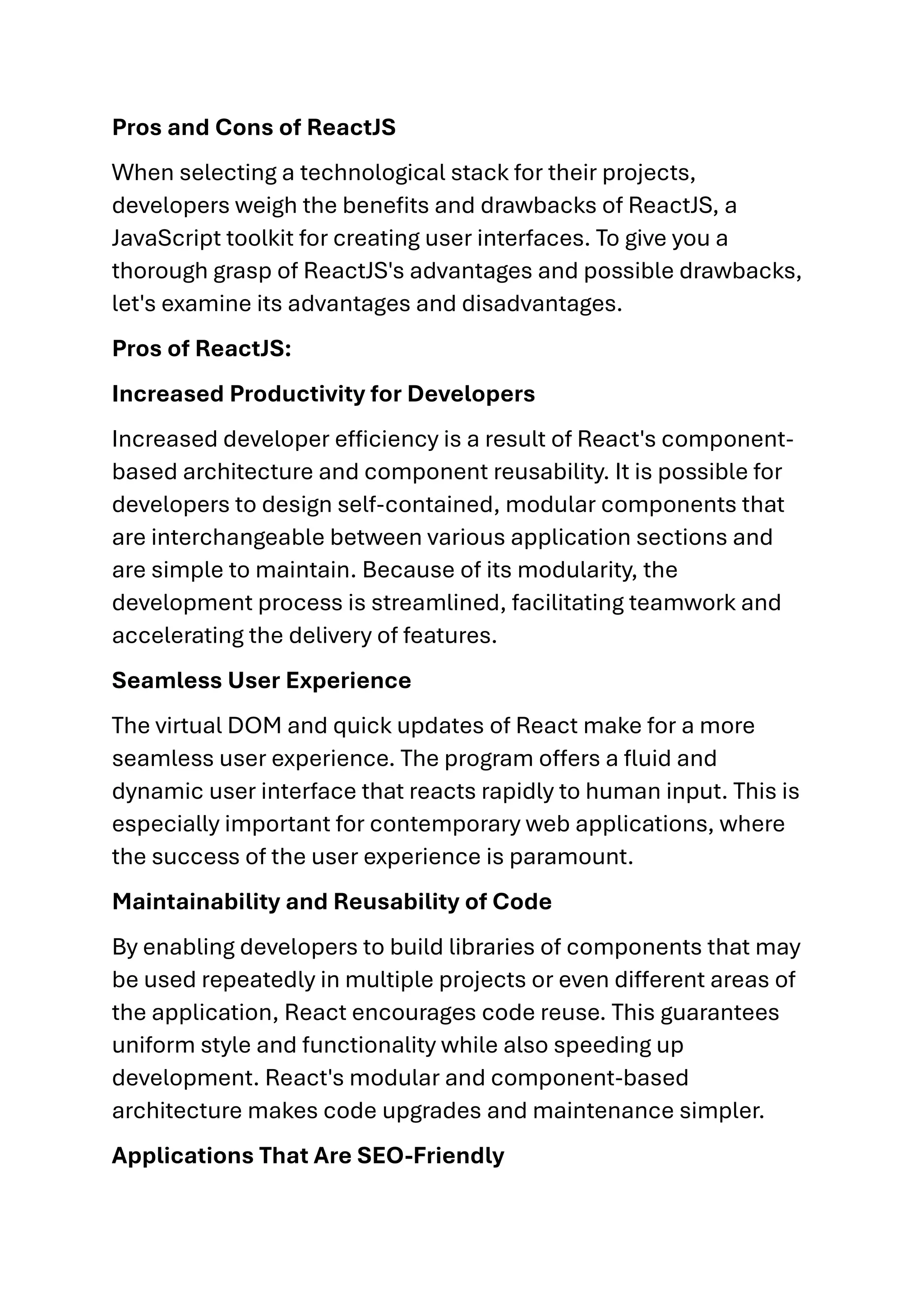 Pros and Cons of ReactJS When selecting a technological stack for their projects, developers weigh the benefits and drawbacks of ReactJS, a JavaScript toolkit for creating user interfaces. To give you a thorough grasp of ReactJS's advantages and possible drawbacks, let's examine its advantages and disadvantages. Pros of ReactJS: Increased Productivity for Developers Increased developer efficiency is a result of React's component- based architecture and component reusability. It is possible for developers to design self-contained, modular components that are interchangeable between various application sections and are simple to maintain. Because of its modularity, the development process is streamlined, facilitating teamwork and accelerating the delivery of features. Seamless User Experience The virtual DOM and quick updates of React make for a more seamless user experience. The program offers a fluid and dynamic user interface that reacts rapidly to human input. This is especially important for contemporary web applications, where the success of the user experience is paramount. Maintainability and Reusability of Code By enabling developers to build libraries of components that may be used repeatedly in multiple projects or even different areas of the application, React encourages code reuse. This guarantees uniform style and functionality while also speeding up development. React's modular and component-based architecture makes code upgrades and maintenance simpler. Applications That Are SEO-Friendly 
