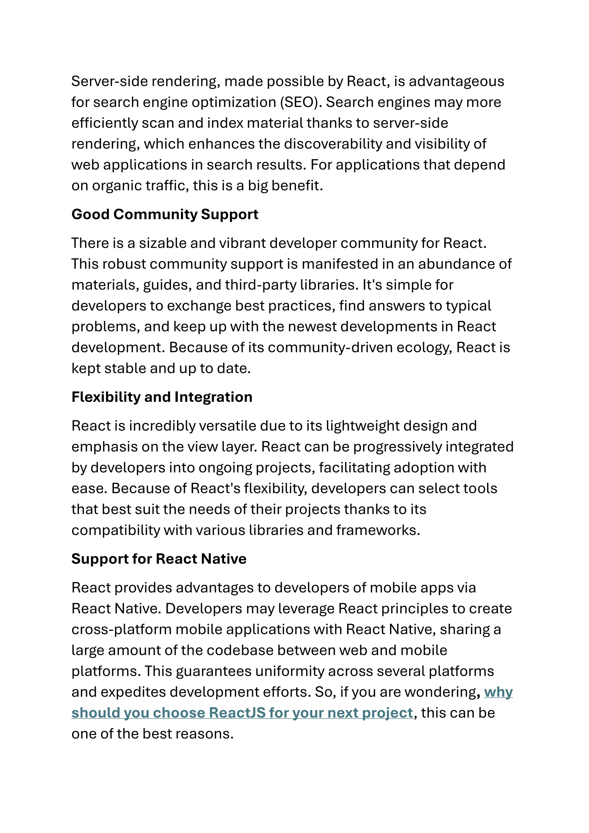 Server-side rendering, made possible by React, is advantageous for search engine optimization (SEO). Search engines may more efficiently scan and index material thanks to server-side rendering, which enhances the discoverability and visibility of web applications in search results. For applications that depend on organic traffic, this is a big benefit. Good Community Support There is a sizable and vibrant developer community for React. This robust community support is manifested in an abundance of materials, guides, and third-party libraries. It's simple for developers to exchange best practices, find answers to typical problems, and keep up with the newest developments in React development. Because of its community-driven ecology, React is kept stable and up to date. Flexibility and Integration React is incredibly versatile due to its lightweight design and emphasis on the view layer. React can be progressively integrated by developers into ongoing projects, facilitating adoption with ease. Because of React's flexibility, developers can select tools that best suit the needs of their projects thanks to its compatibility with various libraries and frameworks. Support for React Native React provides advantages to developers of mobile apps via React Native. Developers may leverage React principles to create cross-platform mobile applications with React Native, sharing a large amount of the codebase between web and mobile platforms. This guarantees uniformity across several platforms and expedites development efforts. So, if you are wondering, why should you choose ReactJS for your next project, this can be one of the best reasons. 
