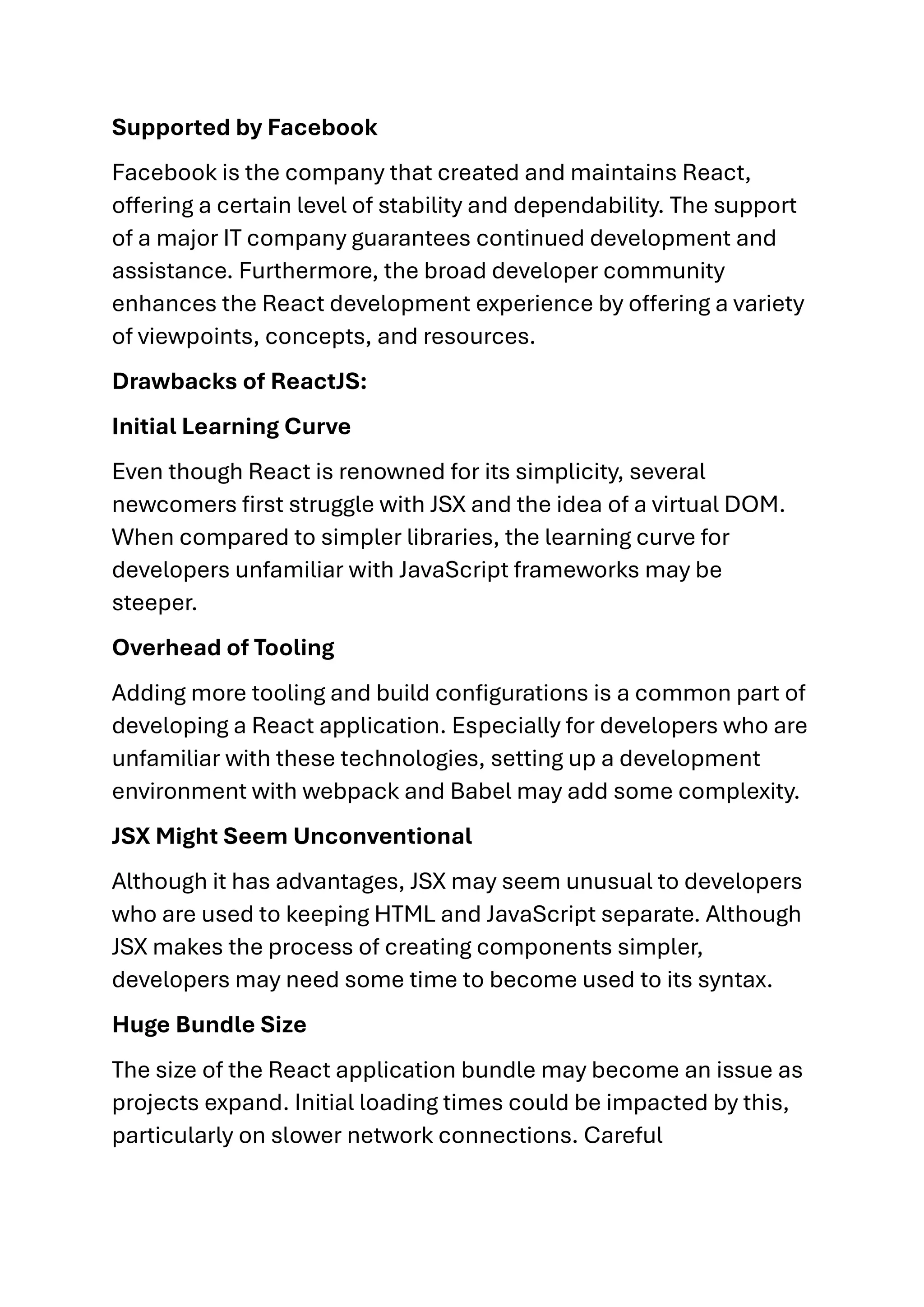 Supported by Facebook Facebook is the company that created and maintains React, offering a certain level of stability and dependability. The support of a major IT company guarantees continued development and assistance. Furthermore, the broad developer community enhances the React development experience by offering a variety of viewpoints, concepts, and resources. Drawbacks of ReactJS: Initial Learning Curve Even though React is renowned for its simplicity, several newcomers first struggle with JSX and the idea of a virtual DOM. When compared to simpler libraries, the learning curve for developers unfamiliar with JavaScript frameworks may be steeper. Overhead of Tooling Adding more tooling and build configurations is a common part of developing a React application. Especially for developers who are unfamiliar with these technologies, setting up a development environment with webpack and Babel may add some complexity. JSX Might Seem Unconventional Although it has advantages, JSX may seem unusual to developers who are used to keeping HTML and JavaScript separate. Although JSX makes the process of creating components simpler, developers may need some time to become used to its syntax. Huge Bundle Size The size of the React application bundle may become an issue as projects expand. Initial loading times could be impacted by this, particularly on slower network connections. Careful 