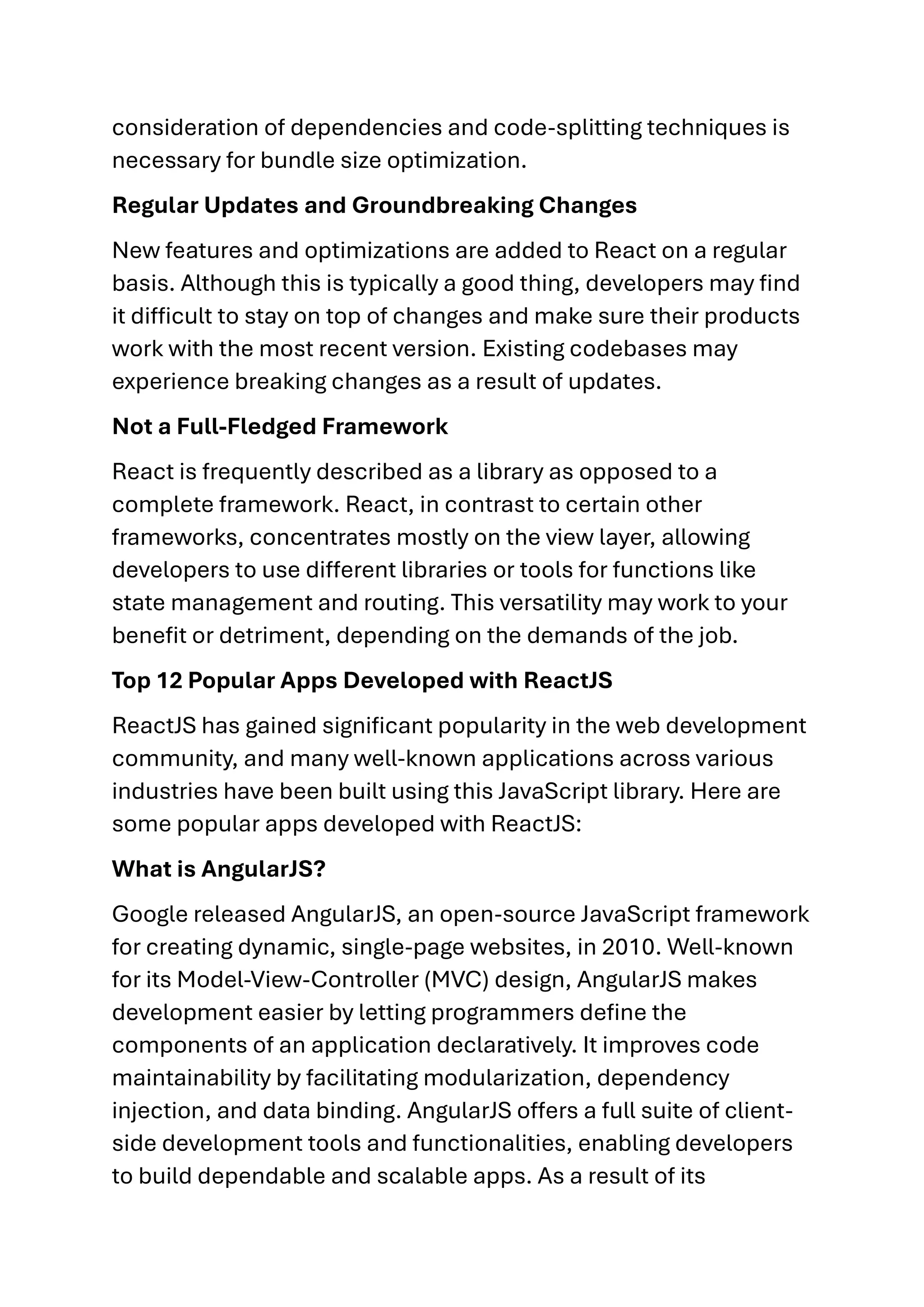 consideration of dependencies and code-splitting techniques is necessary for bundle size optimization. Regular Updates and Groundbreaking Changes New features and optimizations are added to React on a regular basis. Although this is typically a good thing, developers may find it difficult to stay on top of changes and make sure their products work with the most recent version. Existing codebases may experience breaking changes as a result of updates. Not a Full-Fledged Framework React is frequently described as a library as opposed to a complete framework. React, in contrast to certain other frameworks, concentrates mostly on the view layer, allowing developers to use different libraries or tools for functions like state management and routing. This versatility may work to your benefit or detriment, depending on the demands of the job. Top 12 Popular Apps Developed with ReactJS ReactJS has gained significant popularity in the web development community, and many well-known applications across various industries have been built using this JavaScript library. Here are some popular apps developed with ReactJS: What is AngularJS? Google released AngularJS, an open-source JavaScript framework for creating dynamic, single-page websites, in 2010. Well-known for its Model-View-Controller (MVC) design, AngularJS makes development easier by letting programmers define the components of an application declaratively. It improves code maintainability by facilitating modularization, dependency injection, and data binding. AngularJS offers a full suite of client- side development tools and functionalities, enabling developers to build dependable and scalable apps. As a result of its 