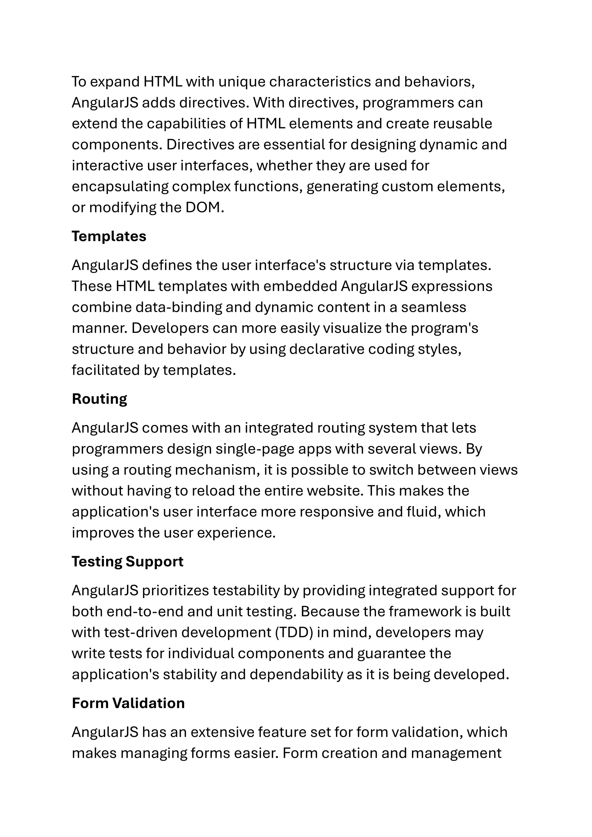 To expand HTML with unique characteristics and behaviors, AngularJS adds directives. With directives, programmers can extend the capabilities of HTML elements and create reusable components. Directives are essential for designing dynamic and interactive user interfaces, whether they are used for encapsulating complex functions, generating custom elements, or modifying the DOM. Templates AngularJS defines the user interface's structure via templates. These HTML templates with embedded AngularJS expressions combine data-binding and dynamic content in a seamless manner. Developers can more easily visualize the program's structure and behavior by using declarative coding styles, facilitated by templates. Routing AngularJS comes with an integrated routing system that lets programmers design single-page apps with several views. By using a routing mechanism, it is possible to switch between views without having to reload the entire website. This makes the application's user interface more responsive and fluid, which improves the user experience. Testing Support AngularJS prioritizes testability by providing integrated support for both end-to-end and unit testing. Because the framework is built with test-driven development (TDD) in mind, developers may write tests for individual components and guarantee the application's stability and dependability as it is being developed. Form Validation AngularJS has an extensive feature set for form validation, which makes managing forms easier. Form creation and management 