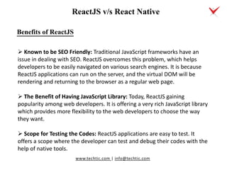 www.techtic.com | info@techtic.com
Benefits of ReactJS
 Known to be SEO Friendly: Traditional JavaScript frameworks have an
issue in dealing with SEO. ReactJS overcomes this problem, which helps
developers to be easily navigated on various search engines. It is because
ReactJS applications can run on the server, and the virtual DOM will be
rendering and returning to the browser as a regular web page.
 The Benefit of Having JavaScript Library: Today, ReactJS gaining
popularity among web developers. It is offering a very rich JavaScript library
which provides more flexibility to the web developers to choose the way
they want.
 Scope for Testing the Codes: ReactJS applications are easy to test. It
offers a scope where the developer can test and debug their codes with the
help of native tools.
ReactJS v/s React Native
 
