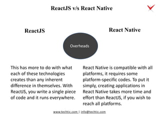 www.techtic.com | info@techtic.com
This has more to do with what
each of these technologies
creates than any inherent
difference in themselves. With
ReactJS, you write a single piece
of code and it runs everywhere.
React Native
Overheads
React Native is compatible with all
platforms, it requires some
platform-specific codes. To put it
simply, creating applications in
React Native takes more time and
effort than ReactJS, if you wish to
reach all platforms.
ReactJS v/s React Native
ReactJS
 