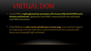 VIRTUAL DOM
• A virtual DOM is a lightweight JavaScript representation of the Document Object Model (DOM) used in
declarative web frameworks . Updating the virtual DOM is comparatively faster than updating the
actual DOM (via JavaScript).
• Virtual DOM features make it use less noticeable space in memory usage. A new virtual UI is triggered
via a single change in the data model. This is a superior benefit to React when compared to other
libraries such as AngularJS, VueJS, and EmberJS.
 