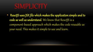 SIMPLICITY
• ReactJS uses JSX file which makes the application simple and to
code as well as understand. We know that ReactJS is a
component-based approach which makes the code reusable as
your need. This makes it simple to use and learn.
 
