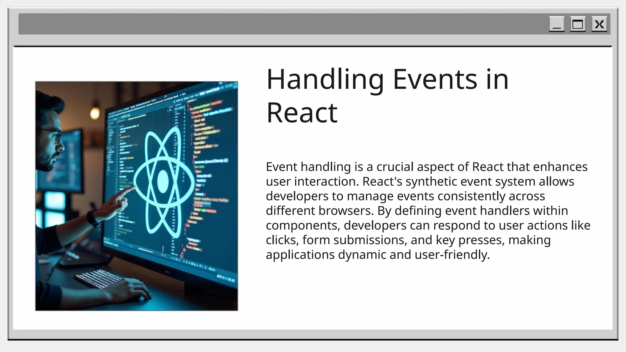 Handling Events in
React
Event handling is a crucial aspect of React that enhances
user interaction. React's synthetic event system allows
developers to manage events consistently across
different browsers. By defining event handlers within
components, developers can respond to user actions like
clicks, form submissions, and key presses, making
applications dynamic and user-friendly.
 