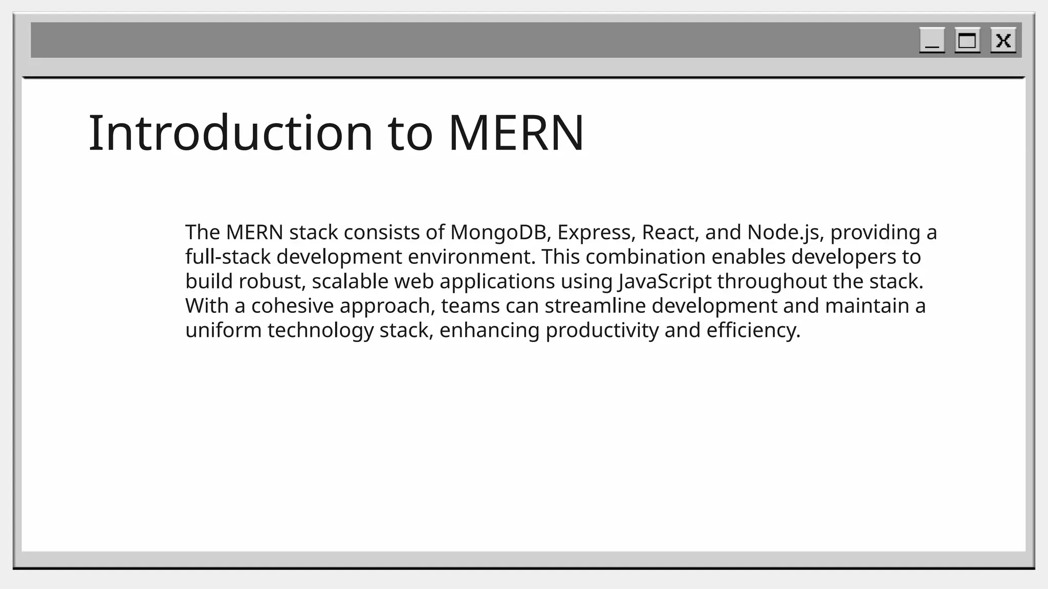 Introduction to MERN
The MERN stack consists of MongoDB, Express, React, and Node.js, providing a
full-stack development environment. This combination enables developers to
build robust, scalable web applications using JavaScript throughout the stack.
With a cohesive approach, teams can streamline development and maintain a
uniform technology stack, enhancing productivity and efficiency.
 
