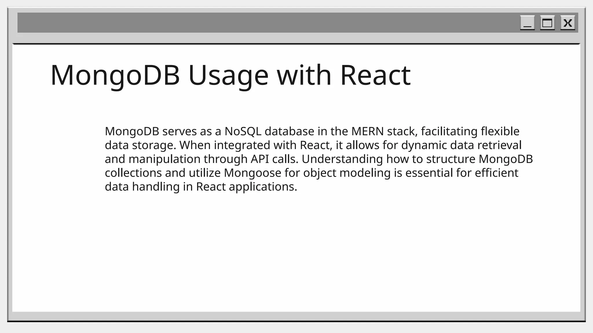 MongoDB Usage with React
MongoDB serves as a NoSQL database in the MERN stack, facilitating flexible
data storage. When integrated with React, it allows for dynamic data retrieval
and manipulation through API calls. Understanding how to structure MongoDB
collections and utilize Mongoose for object modeling is essential for efficient
data handling in React applications.
 