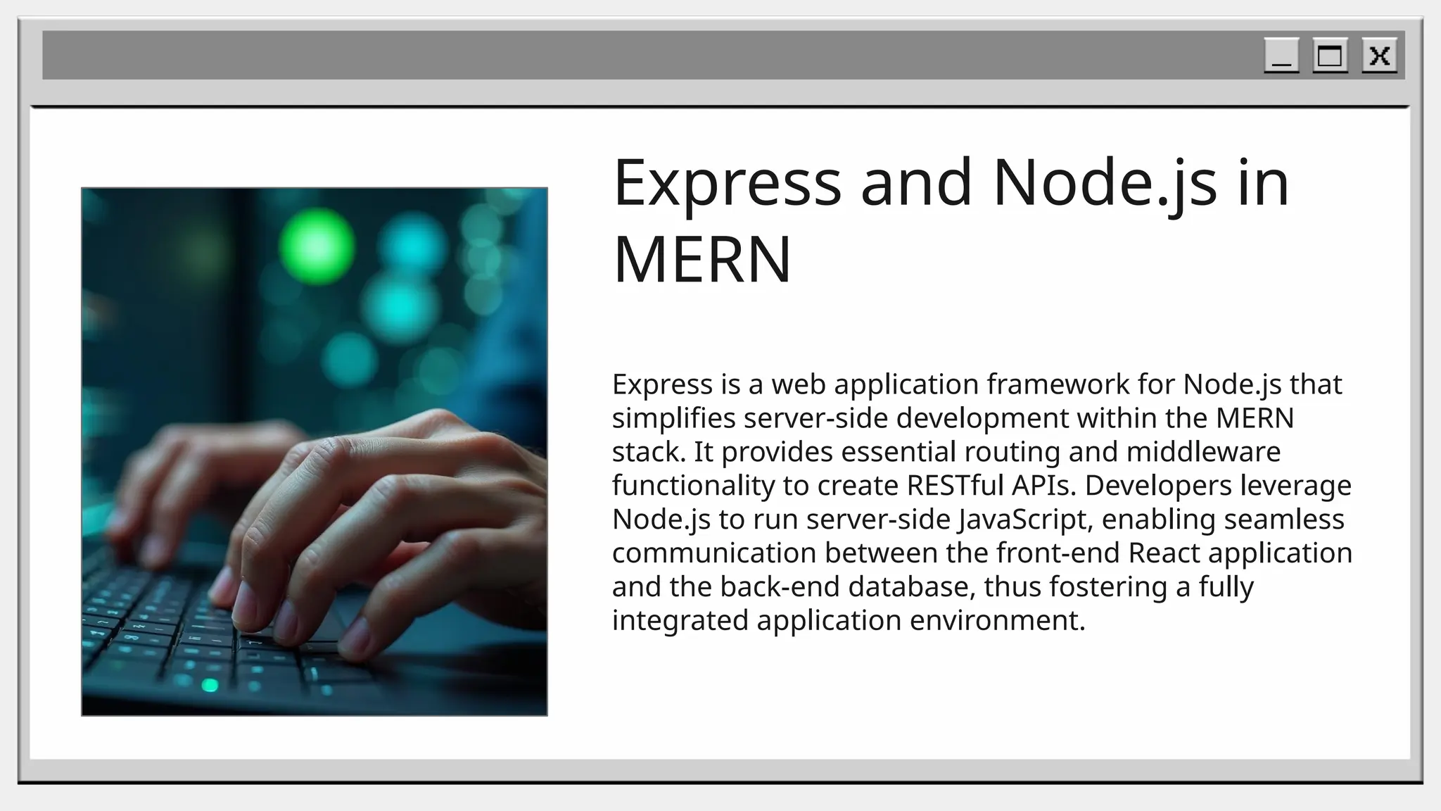 Express and Node.js in
MERN
Express is a web application framework for Node.js that
simplifies server-side development within the MERN
stack. It provides essential routing and middleware
functionality to create RESTful APIs. Developers leverage
Node.js to run server-side JavaScript, enabling seamless
communication between the front-end React application
and the back-end database, thus fostering a fully
integrated application environment.
 