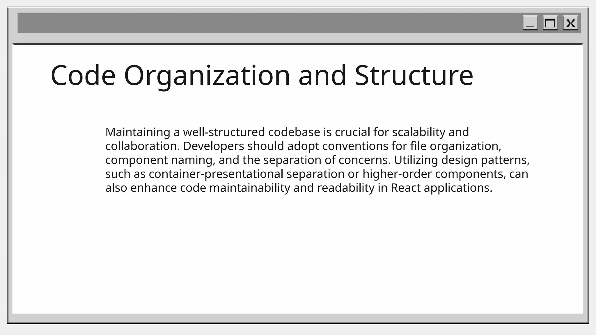 Code Organization and Structure
Maintaining a well-structured codebase is crucial for scalability and
collaboration. Developers should adopt conventions for file organization,
component naming, and the separation of concerns. Utilizing design patterns,
such as container-presentational separation or higher-order components, can
also enhance code maintainability and readability in React applications.
 