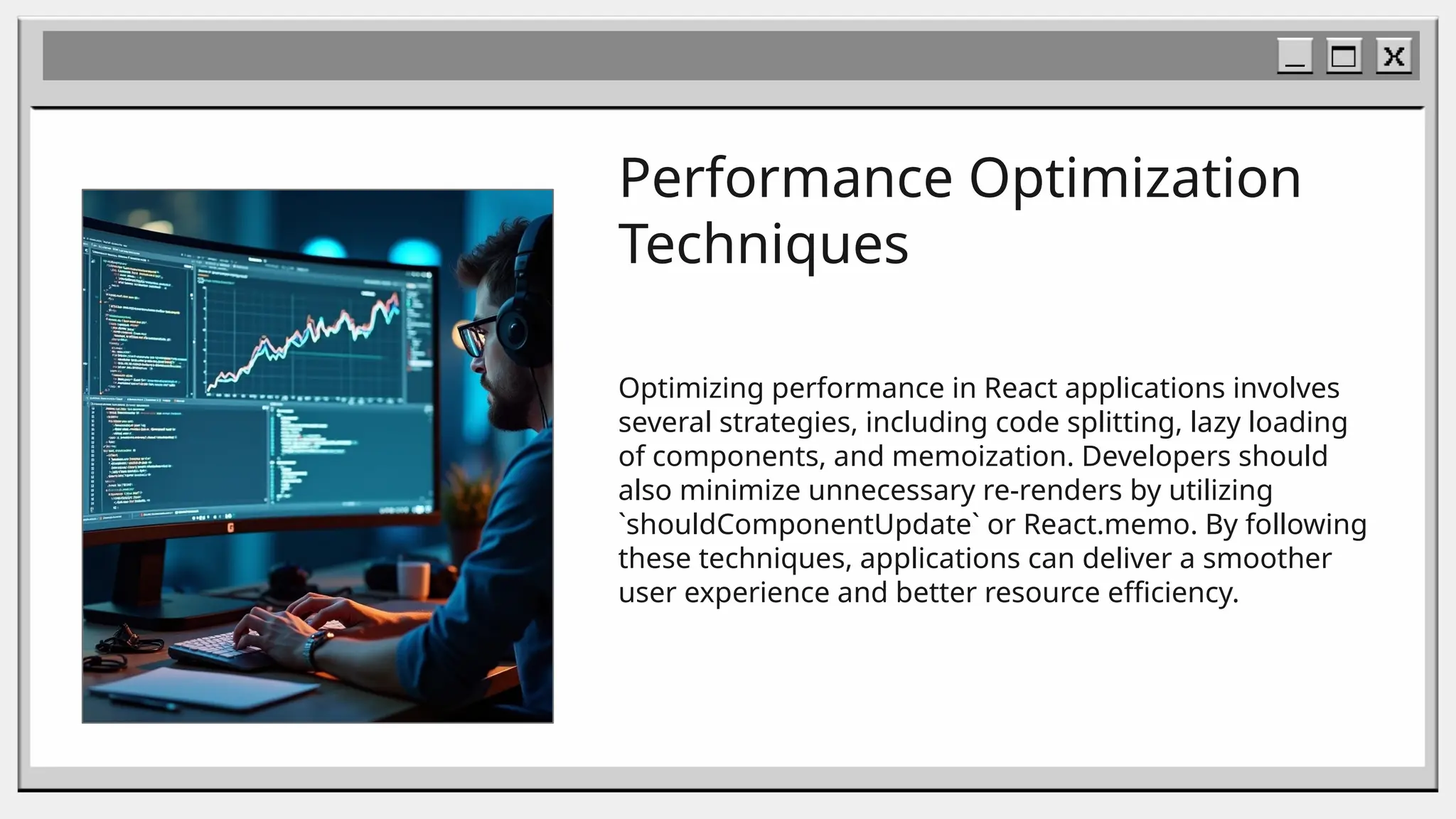 Performance Optimization
Techniques
Optimizing performance in React applications involves
several strategies, including code splitting, lazy loading
of components, and memoization. Developers should
also minimize unnecessary re-renders by utilizing
`shouldComponentUpdate` or React.memo. By following
these techniques, applications can deliver a smoother
user experience and better resource efficiency.
 