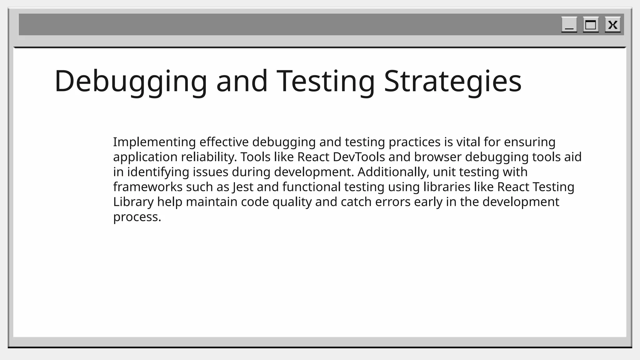 Debugging and Testing Strategies
Implementing effective debugging and testing practices is vital for ensuring
application reliability. Tools like React DevTools and browser debugging tools aid
in identifying issues during development. Additionally, unit testing with
frameworks such as Jest and functional testing using libraries like React Testing
Library help maintain code quality and catch errors early in the development
process.
 