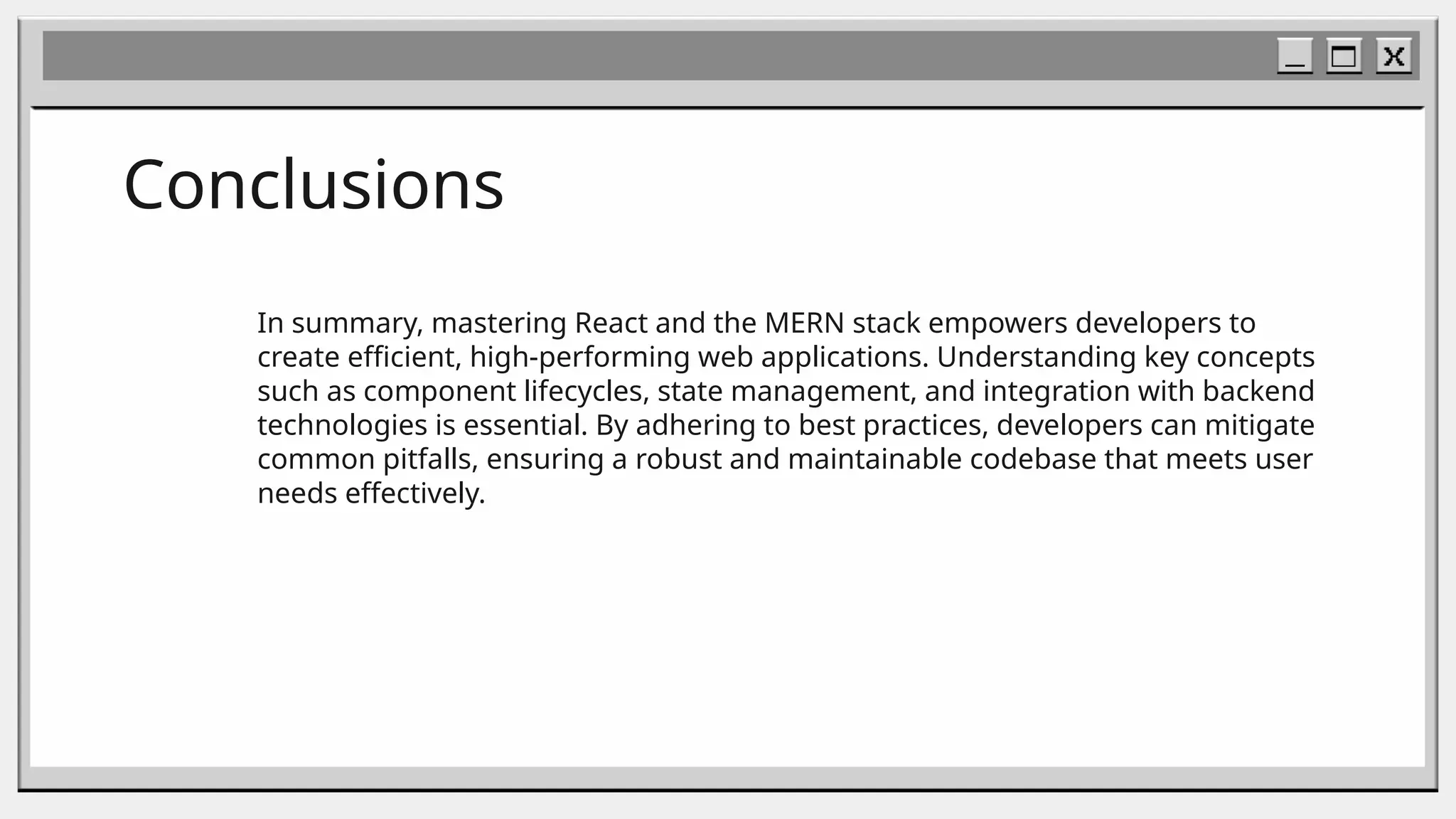 Conclusions
In summary, mastering React and the MERN stack empowers developers to
create efficient, high-performing web applications. Understanding key concepts
such as component lifecycles, state management, and integration with backend
technologies is essential. By adhering to best practices, developers can mitigate
common pitfalls, ensuring a robust and maintainable codebase that meets user
needs effectively.
 