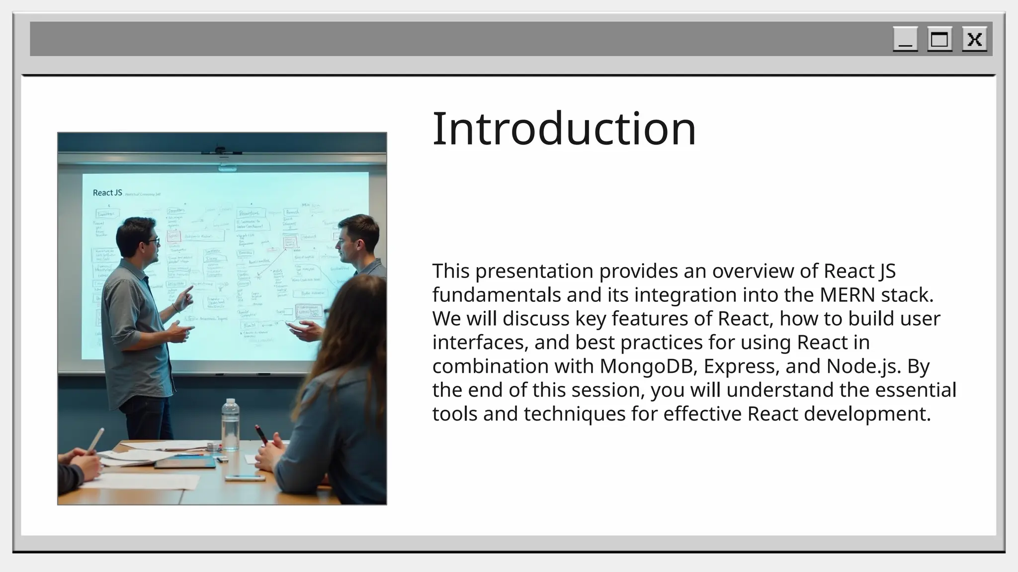 Introduction
This presentation provides an overview of React JS
fundamentals and its integration into the MERN stack.
We will discuss key features of React, how to build user
interfaces, and best practices for using React in
combination with MongoDB, Express, and Node.js. By
the end of this session, you will understand the essential
tools and techniques for effective React development.
 