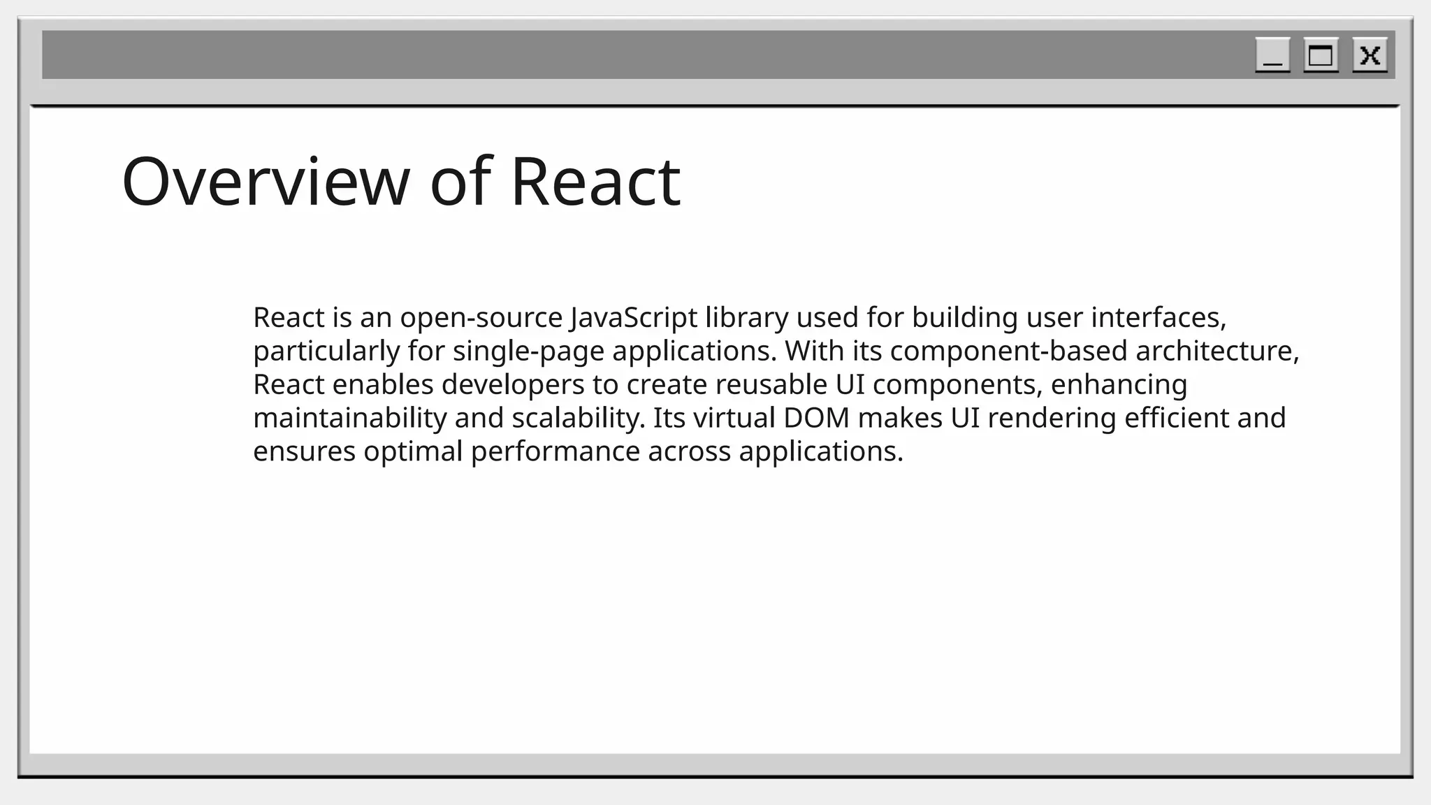 Overview of React
React is an open-source JavaScript library used for building user interfaces,
particularly for single-page applications. With its component-based architecture,
React enables developers to create reusable UI components, enhancing
maintainability and scalability. Its virtual DOM makes UI rendering efficient and
ensures optimal performance across applications.
 