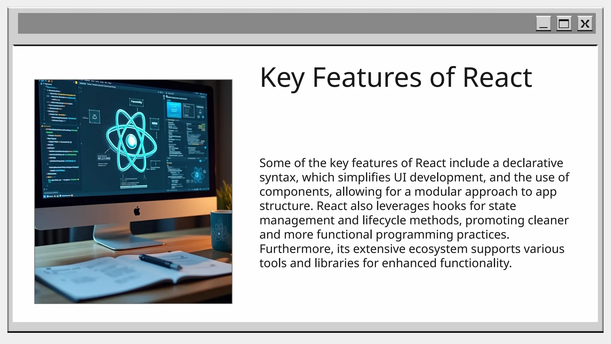 Key Features of React
Some of the key features of React include a declarative
syntax, which simplifies UI development, and the use of
components, allowing for a modular approach to app
structure. React also leverages hooks for state
management and lifecycle methods, promoting cleaner
and more functional programming practices.
Furthermore, its extensive ecosystem supports various
tools and libraries for enhanced functionality.
 