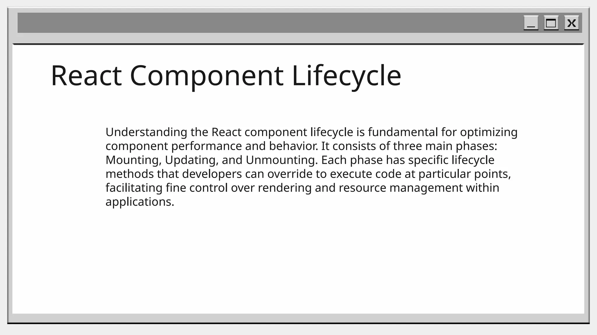 React Component Lifecycle
Understanding the React component lifecycle is fundamental for optimizing
component performance and behavior. It consists of three main phases:
Mounting, Updating, and Unmounting. Each phase has specific lifecycle
methods that developers can override to execute code at particular points,
facilitating fine control over rendering and resource management within
applications.
 