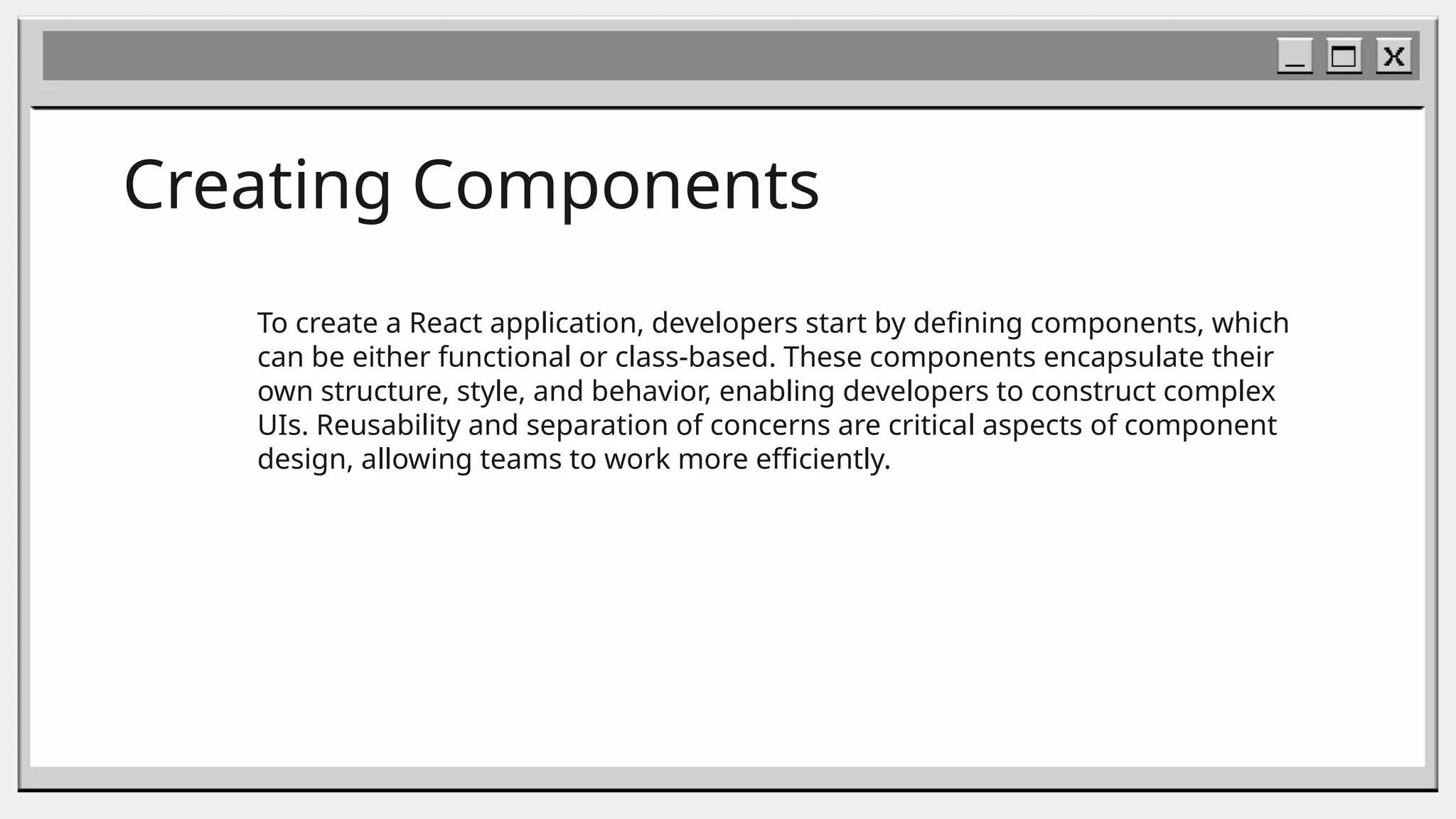 Creating Components
To create a React application, developers start by defining components, which
can be either functional or class-based. These components encapsulate their
own structure, style, and behavior, enabling developers to construct complex
UIs. Reusability and separation of concerns are critical aspects of component
design, allowing teams to work more efficiently.
 