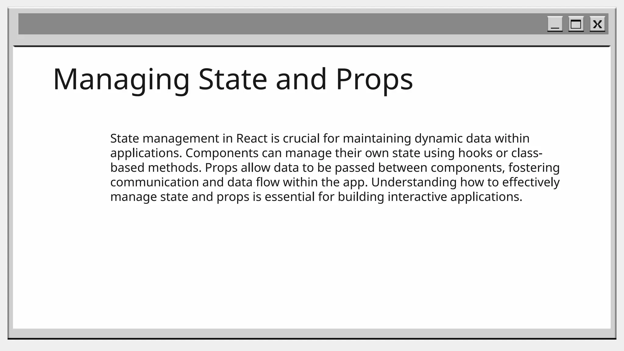 Managing State and Props
State management in React is crucial for maintaining dynamic data within
applications. Components can manage their own state using hooks or class-
based methods. Props allow data to be passed between components, fostering
communication and data flow within the app. Understanding how to effectively
manage state and props is essential for building interactive applications.
 