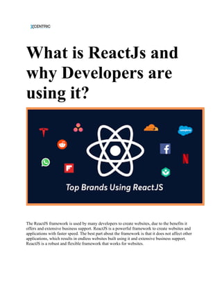What is ReactJs and
why Developers are
using it?
The ReactJS framework is used by many developers to create websites, due to the benefits it
offers and extensive business support. ReactJS is a powerful framework to create websites and
applications with faster speed. The best part about the framework is that it does not affect other
applications, which results in endless websites built using it and extensive business support.
ReactJS is a robust and flexible framework that works for websites.
 