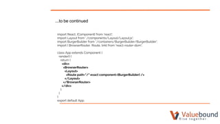 ...to be continued
import React, {Component} from 'react';
import Layout from './components/Layout/Layout.js';
import BurgerBuilder from './containers/BurgerBuilder/BurgerBuilder';
import { BrowserRouter, Route, link} from 'react-router-dom';
class App extends Component {
render() {
return (
<div>
<BrowserRouter>
<Layout>
<Route path="/" exact component={BurgerBuilder} />
</Layout>
</BrowserRouter>
</div>
);
}
}
export default App;
 