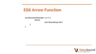 ES6 Arrow Function
arrowfunctionExample = () => {
return(
<div>Something</div>
);
}
 