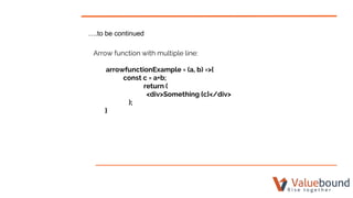 ….to be continued
Arrow function with multiple line:
arrowfunctionExample = (a, b) =>{
const c = a+b;
return (
<div>Something {c}</div>
);
}
 