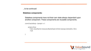 ...to be continued
Stateless components:
Stateless components have not their own state always dependant upon
another component. These components are reusable components.
const backdrop = (props) => (
props.show
?<div className={classes.Backdrop} onClick={props.clicked}></div>
: null
);
 