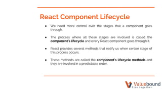 React Component Lifecycle
● We need more control over the stages that a component goes
through.
● The process where all these stages are involved is called the
component’s lifecycle and every React component goes through it.
● React provides several methods that notify us when certain stage of
this process occurs.
● These methods are called the component’s lifecycle methods and
they are invoked in a predictable order.
 