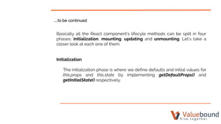 ...to be continued
Basically all the React component’s lifecyle methods can be split in four
phases: initialization, mounting, updating and unmounting. Let’s take a
closer look at each one of them.
Initialization
The initialization phase is where we define defaults and initial values for
this.props and this.state by implementing getDefaultProps() and
getInitialState() respectively.
 
