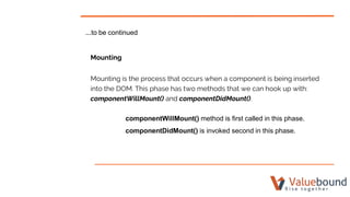 ...to be continued
Mounting
Mounting is the process that occurs when a component is being inserted
into the DOM. This phase has two methods that we can hook up with:
componentWillMount() and componentDidMount().
componentWillMount() method is first called in this phase.
componentDidMount() is invoked second in this phase.
 
