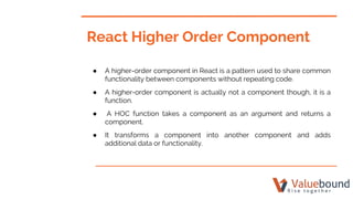 React Higher Order Component
● A higher-order component in React is a pattern used to share common
functionality between components without repeating code.
● A higher-order component is actually not a component though, it is a
function.
● A HOC function takes a component as an argument and returns a
component.
● It transforms a component into another component and adds
additional data or functionality.
 